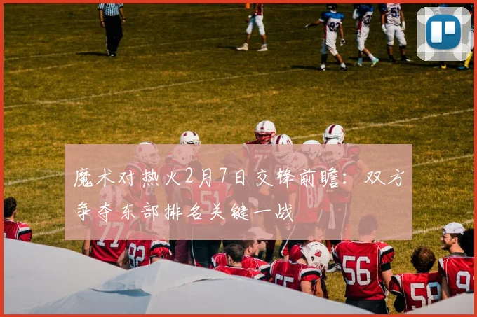 魔术对热火2月7日交锋前瞻:双方争夺东部排名关键一战