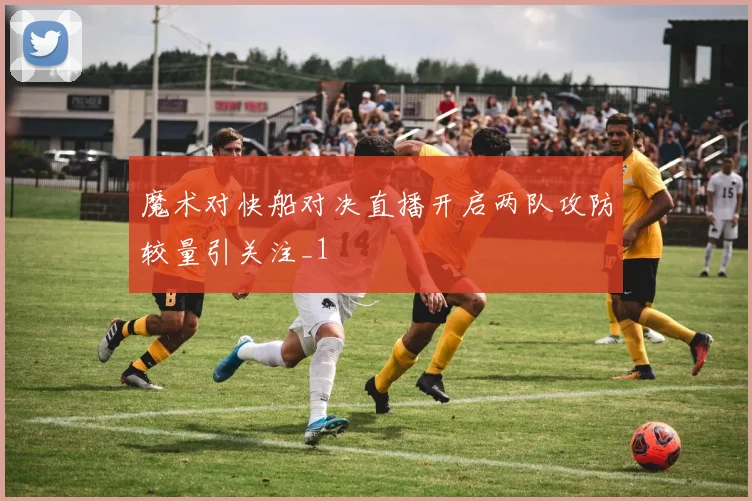 魔术对快船对决直播开启两队攻防较量引关注_1