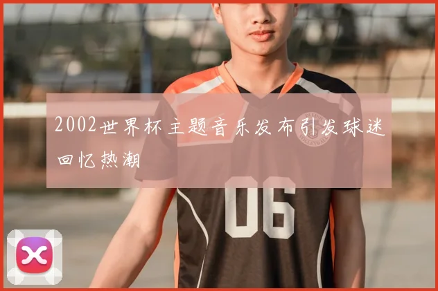 2002世界杯主题音乐发布引发球迷回忆热潮