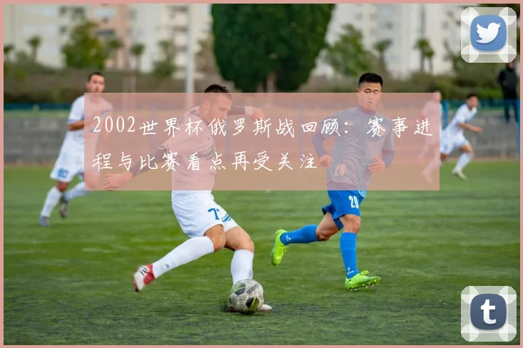 2002世界杯俄罗斯战回顾：赛事进程与比赛看点再受关注