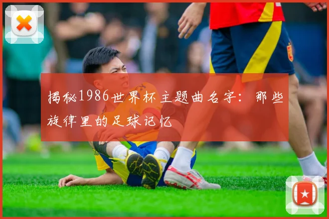 揭秘1986世界杯主题曲名字：那些旋律里的足球记忆