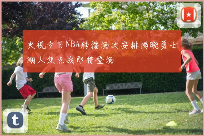 央视今日NBA转播场次安排揭晓勇士湖人焦点战即将登场