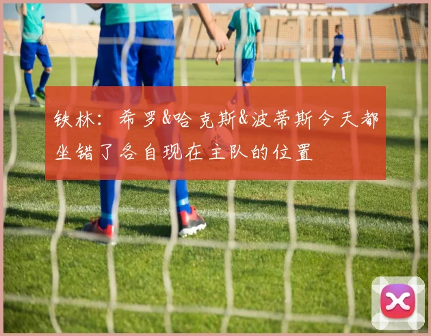 铁林:希罗&哈克斯&波蒂斯今天都坐错了各自现在主队的位置