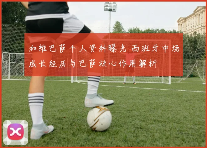 加维巴萨个人资料曝光 西班牙中场成长经历与巴萨核心作用解析