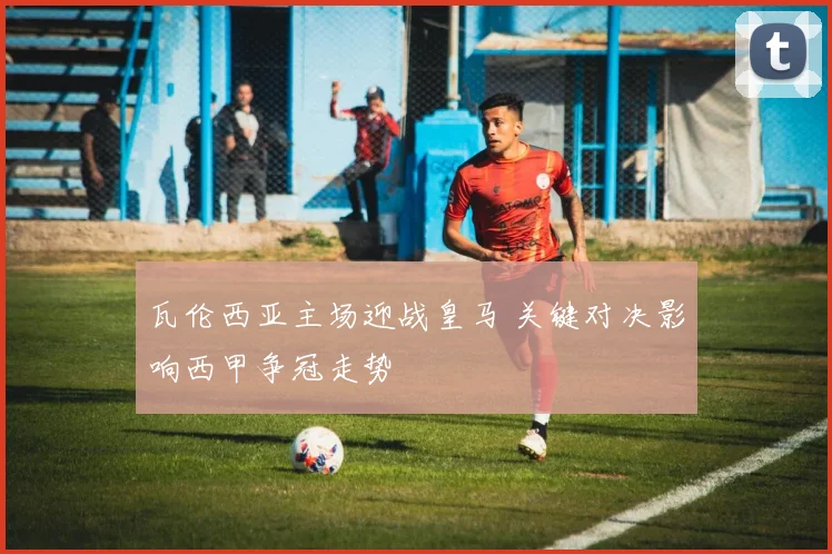 瓦伦西亚主场迎战皇马 关键对决影响西甲争冠走势