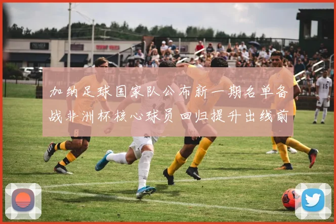 加纳足球国家队公布新一期名单备战非洲杯核心球员回归提升出线前景