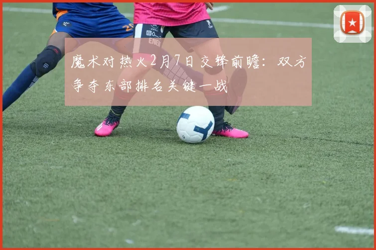 魔术对热火2月7日交锋前瞻：双方争夺东部排名关键一战
