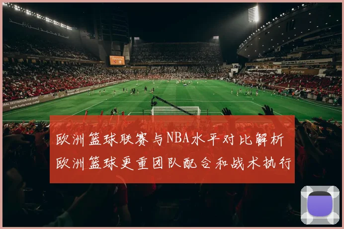 欧洲篮球联赛与NBA水平对比解析 欧洲篮球更重团队配合和战术执行