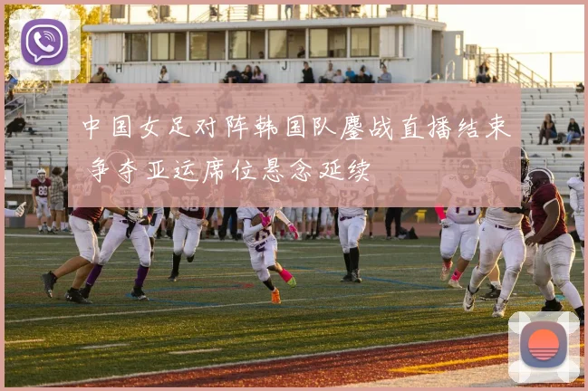 中国女足对阵韩国队鏖战直播结束 争夺亚运席位悬念延续