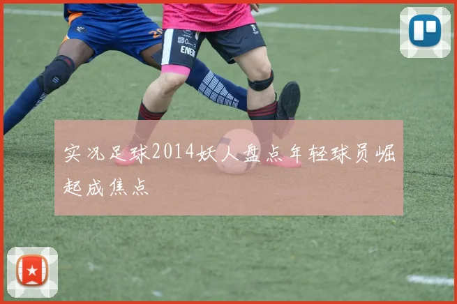 实况足球2014妖人盘点年轻球员崛起成焦点