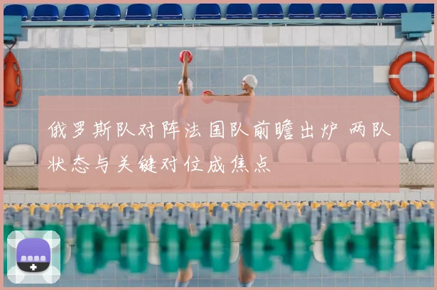 俄罗斯队对阵法国队前瞻出炉 两队状态与关键对位成焦点