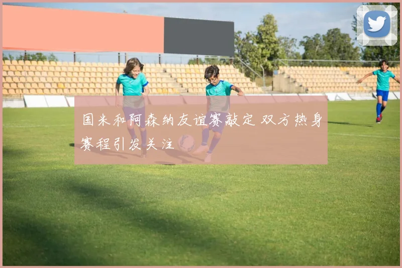 国米和阿森纳友谊赛敲定 双方热身赛程引发关注