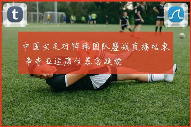 中国女足对阵韩国队鏖战直播结束 争夺亚运席位悬念延续
