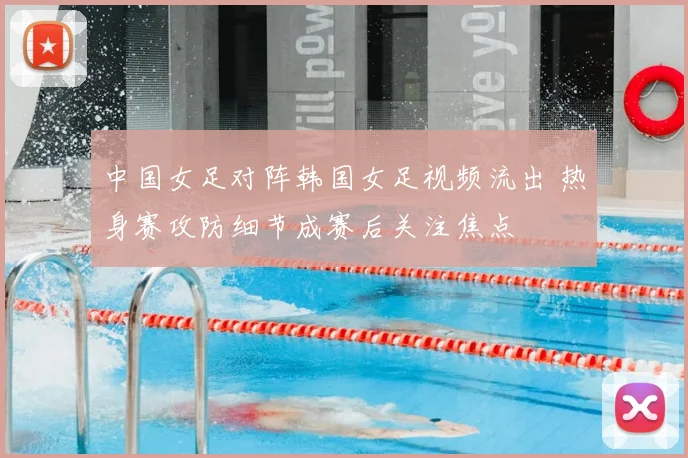 中国女足对阵韩国女足视频流出 热身赛攻防细节成赛后关注焦点