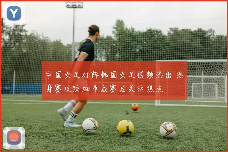 中国女足对阵韩国女足视频流出 热身赛攻防细节成赛后关注焦点