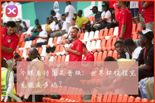 冷眼看待国足晋级:世界杯征程究竟能走多远?