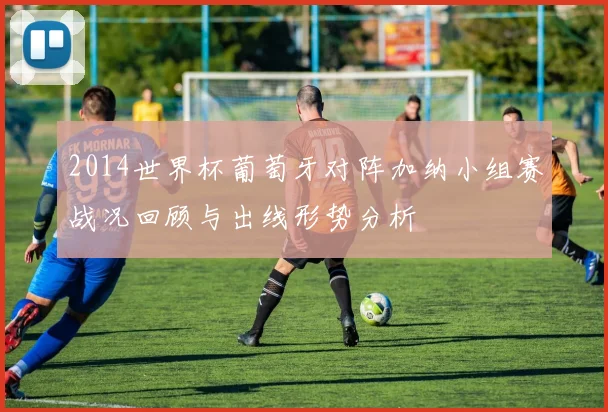 2014世界杯葡萄牙对阵加纳小组赛战况回顾与出线形势分析