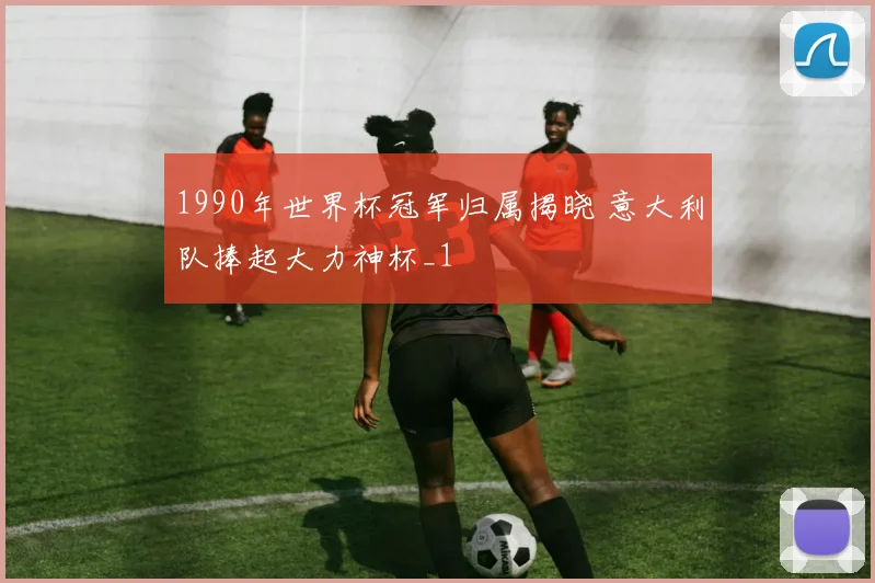 1990年世界杯冠军归属揭晓 意大利队捧起大力神杯_1