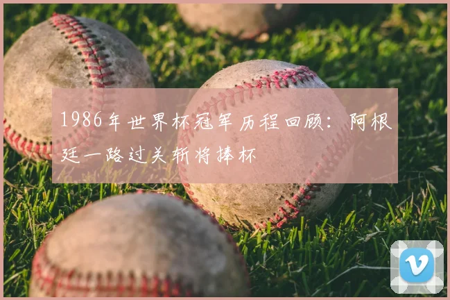 1986年世界杯冠军历程回顾：阿根廷一路过关斩将捧杯