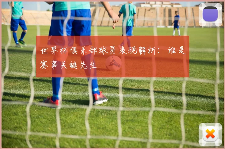 世界杯俱乐部球员表现解析:谁是赛事关键先生