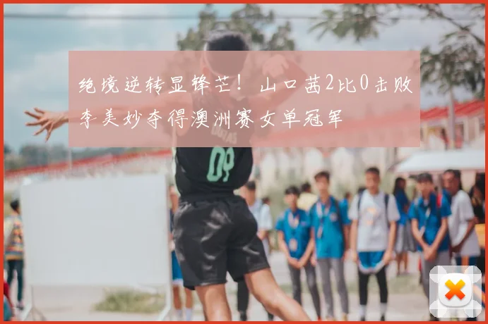 绝境逆转显锋芒!山口茜2比0击败李美妙夺得澳洲赛女单冠军