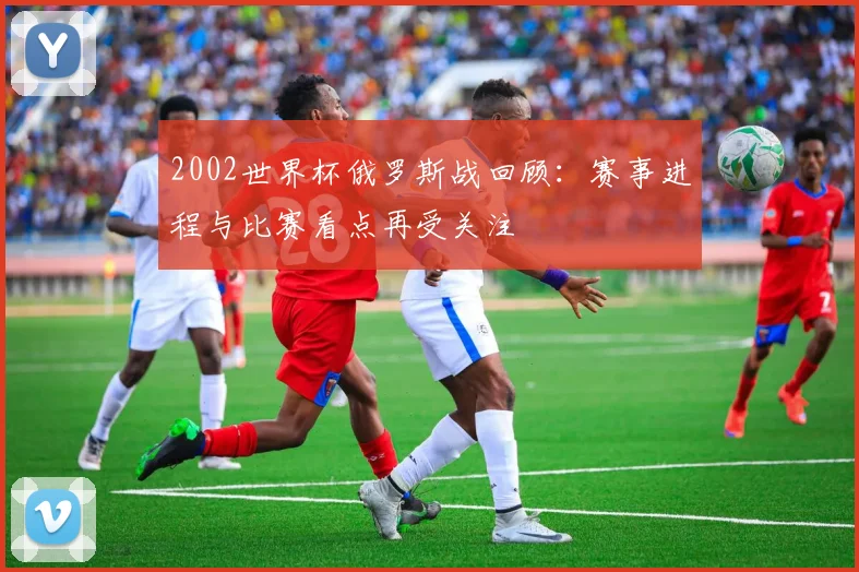 2002世界杯俄罗斯战回顾:赛事进程与比赛看点再受关注