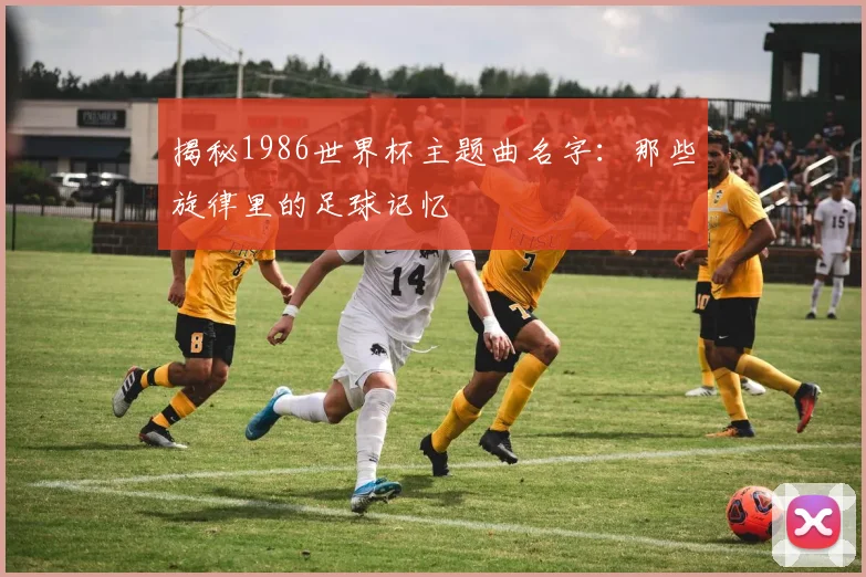 揭秘1986世界杯主题曲名字:那些旋律里的足球记忆